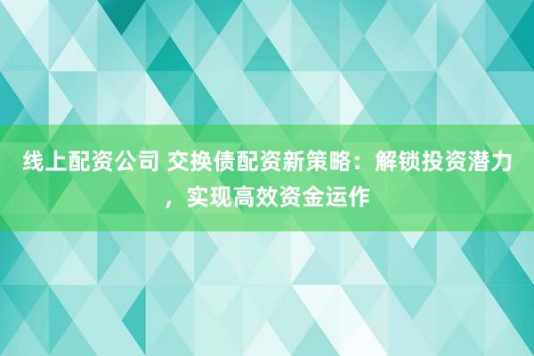 线上配资公司 交换债配资新策略：解锁投资潜力，实现高效资金运作