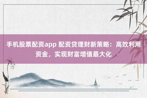 手机股票配资app 配资贷理财新策略:高效利用资金,实现财富增值最大化