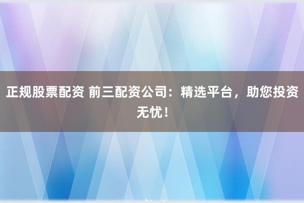 正规股票配资 前三配资公司:精选平台,助您投资无忧!