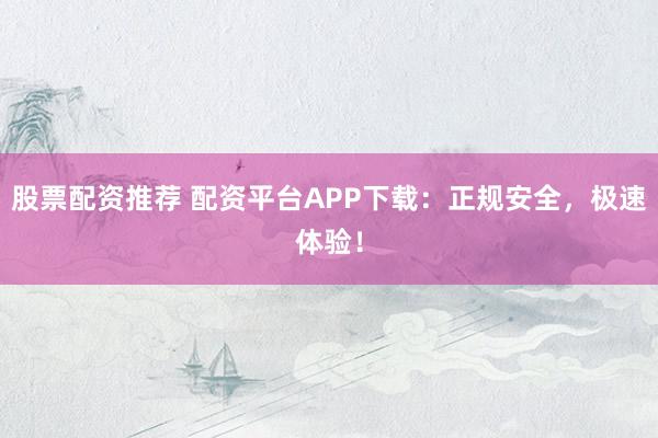 股票配资推荐 配资平台APP下载：正规安全，极速体验！