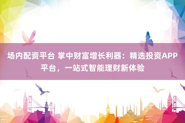 场内配资平台 掌中财富增长利器：精选投资APP平台，一站式智能理财新体验