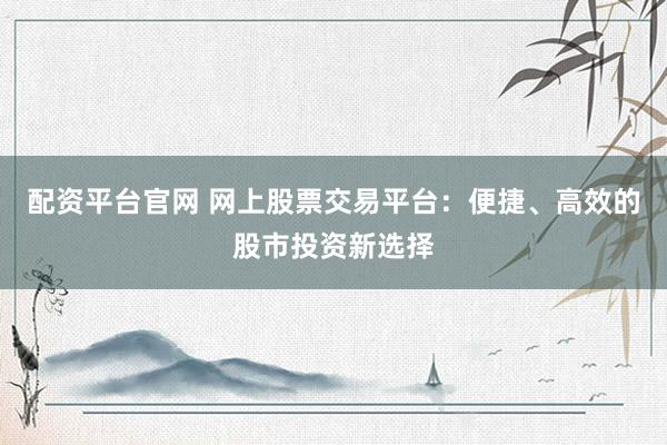 配资平台官网 网上股票交易平台：便捷、高效的股市投资新选择