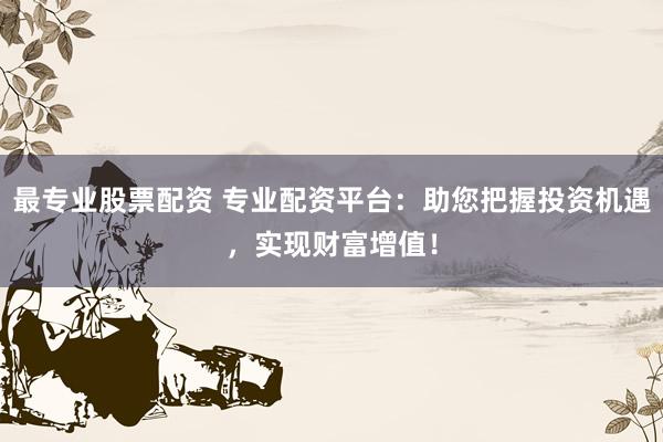 最专业股票配资 专业配资平台：助您把握投资机遇，实现财富增值！