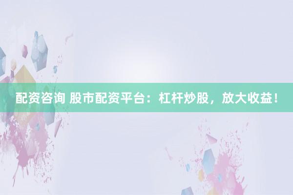 配资咨询 股市配资平台：杠杆炒股，放大收益！