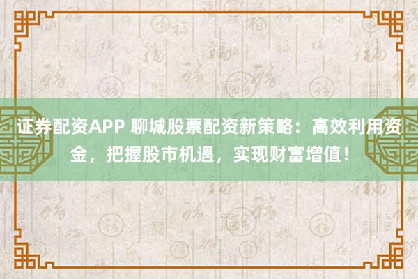 证券配资APP 聊城股票配资新策略：高效利用资金，把握股市机遇，实现财富增值！